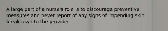 A large part of a nurse's role is to discourage preventive measures and never report of any signs of impending skin breakdown to the provider.