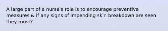 A large part of a nurse's role is to encourage preventive measures & if any signs of impending skin breakdown are seen they must?