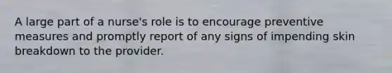 A large part of a nurse's role is to encourage preventive measures and promptly report of any signs of impending skin breakdown to the provider.
