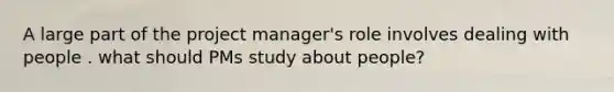 A large part of the project manager's role involves dealing with people . what should PMs study about people?