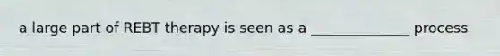a large part of REBT therapy is seen as a ______________ process