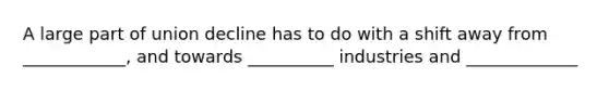 A large part of union decline has to do with a shift away from ____________, and towards __________ industries and _____________
