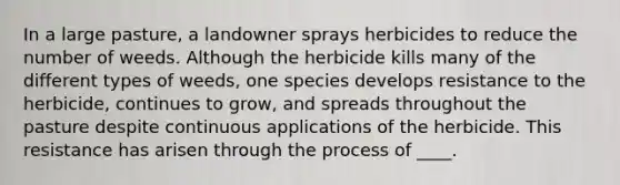 In a large pasture, a landowner sprays herbicides to reduce the number of weeds. Although the herbicide kills many of the different types of weeds, one species develops resistance to the herbicide, continues to grow, and spreads throughout the pasture despite continuous applications of the herbicide. This resistance has arisen through the process of ____.