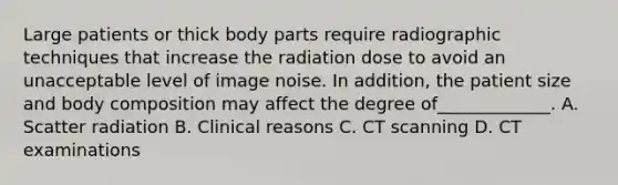 Large patients or thick body parts require radiographic techniques that increase the radiation dose to avoid an unacceptable level of image noise. In addition, the patient size and body composition may affect the degree of_____________. A. Scatter radiation B. Clinical reasons C. CT scanning D. CT examinations