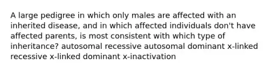 A large pedigree in which only males are affected with an inherited disease, and in which affected individuals don't have affected parents, is most consistent with which type of inheritance? autosomal recessive autosomal dominant x-linked recessive x-linked dominant x-inactivation