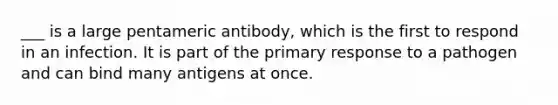 ___ is a large pentameric antibody, which is the first to respond in an infection. It is part of the primary response to a pathogen and can bind many antigens at once.