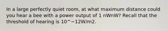 In a large perfectly quiet room, at what maximum distance could you hear a bee with a power output of 1 nWnW? Recall that the threshold of hearing is 10^−12W/m2.