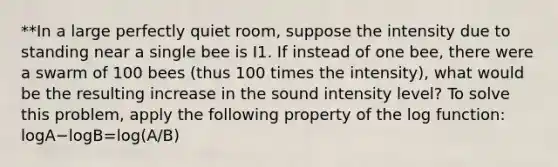 **In a large perfectly quiet room, suppose the intensity due to standing near a single bee is I1. If instead of one bee, there were a swarm of 100 bees (thus 100 times the intensity), what would be the resulting increase in the sound intensity level? To solve this problem, apply the following property of the log function: logA−logB=log(A/B)