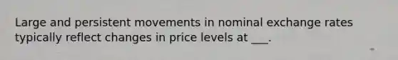 Large and persistent movements in nominal exchange rates typically reflect changes in price levels at ___.