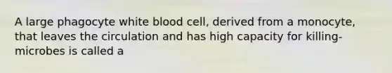 A large phagocyte white blood cell, derived from a monocyte, that leaves the circulation and has high capacity for killing-microbes is called a