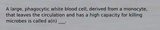 A large, phagocytic white blood cell, derived from a monocyte, that leaves the circulation and has a high capacity for killing microbes is called a(n) ___.