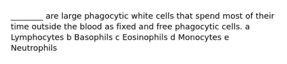 ________ are large phagocytic white cells that spend most of their time outside the blood as fixed and free phagocytic cells. a Lymphocytes b Basophils c Eosinophils d Monocytes e Neutrophils