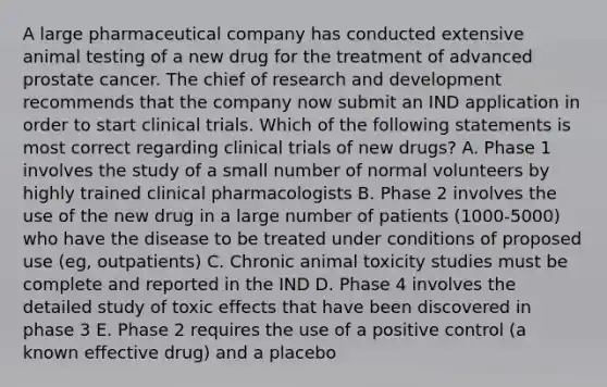 A large pharmaceutical company has conducted extensive animal testing of a new drug for the treatment of advanced prostate cancer. The chief of research and development recommends that the company now submit an IND application in order to start clinical trials. Which of the following statements is most correct regarding clinical trials of new drugs? A. Phase 1 involves the study of a small number of normal volunteers by highly trained clinical pharmacologists B. Phase 2 involves the use of the new drug in a large number of patients (1000-5000) who have the disease to be treated under conditions of proposed use (eg, outpatients) C. Chronic animal toxicity studies must be complete and reported in the IND D. Phase 4 involves the detailed study of toxic effects that have been discovered in phase 3 E. Phase 2 requires the use of a positive control (a known effective drug) and a placebo