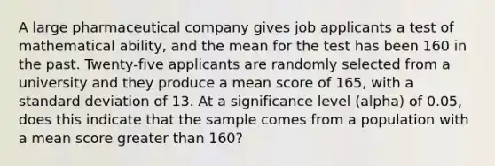 A large pharmaceutical company gives job applicants a test of mathematical ability, and the mean for the test has been 160 in the past. Twenty-five applicants are randomly selected from a university and they produce a mean score of 165, with a standard deviation of 13. At a significance level (alpha) of 0.05, does this indicate that the sample comes from a population with a mean score greater than 160?