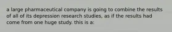 a large pharmaceutical company is going to combine the results of all of its depression research studies, as if the results had come from one huge study. this is a: