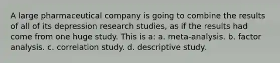 A large pharmaceutical company is going to combine the results of all of its depression research studies, as if the results had come from one huge study. This is a: a. meta-analysis. b. factor analysis. c. correlation study. d. descriptive study.