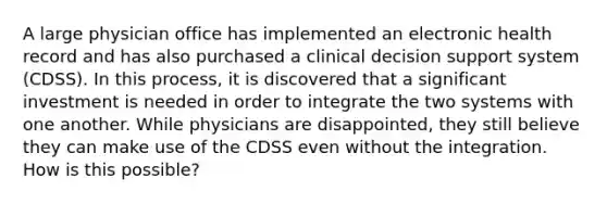 A large physician office has implemented an electronic health record and has also purchased a clinical decision support system (CDSS). In this process, it is discovered that a significant investment is needed in order to integrate the two systems with one another. While physicians are disappointed, they still believe they can make use of the CDSS even without the integration. How is this possible?