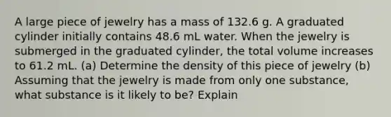 A large piece of jewelry has a mass of 132.6 g. A graduated cylinder initially contains 48.6 mL water. When the jewelry is submerged in the graduated cylinder, the total volume increases to 61.2 mL. (a) Determine the density of this piece of jewelry (b) Assuming that the jewelry is made from only one substance, what substance is it likely to be? Explain