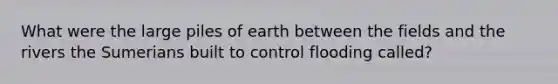 What were the large piles of earth between the fields and the rivers the Sumerians built to control flooding called?