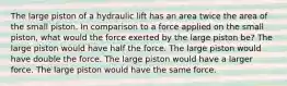 The large piston of a hydraulic lift has an area twice the area of the small piston. In comparison to a force applied on the small piston, what would the force exerted by the large piston be? The large piston would have half the force. The large piston would have double the force. The large piston would have a larger force. The large piston would have the same force.