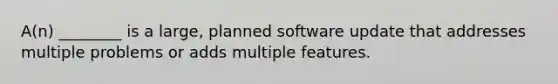 A(n) ________ is a large, planned software update that addresses multiple problems or adds multiple features.