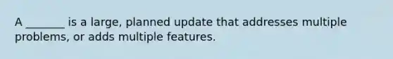 A _______ is a large, planned update that addresses multiple problems, or adds multiple features.