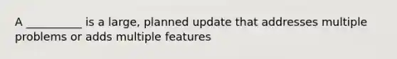 A __________ is a large, planned update that addresses multiple problems or adds multiple features