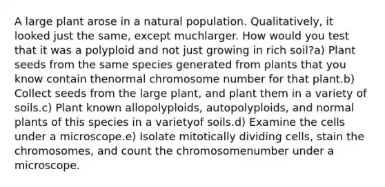 A large plant arose in a natural population. Qualitatively, it looked just the same, except muchlarger. How would you test that it was a polyploid and not just growing in rich soil?a) Plant seeds from the same species generated from plants that you know contain thenormal chromosome number for that plant.b) Collect seeds from the large plant, and plant them in a variety of soils.c) Plant known allopolyploids, autopolyploids, and normal plants of this species in a varietyof soils.d) Examine the cells under a microscope.e) Isolate mitotically dividing cells, stain the chromosomes, and count the chromosomenumber under a microscope.