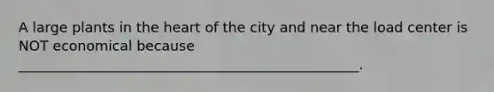 A large plants in <a href='https://www.questionai.com/knowledge/kya8ocqc6o-the-heart' class='anchor-knowledge'>the heart</a> of the city and near the load center is NOT economical because _________________________________________________.