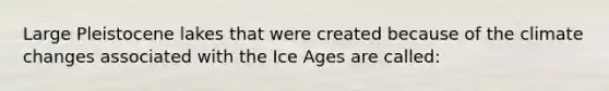 Large Pleistocene lakes that were created because of the climate changes associated with the Ice Ages are called: