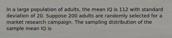 In a large population of adults, the mean IQ is 112 with <a href='https://www.questionai.com/knowledge/kqGUr1Cldy-standard-deviation' class='anchor-knowledge'>standard deviation</a> of 20. Suppose 200 adults are randomly selected for a market research campaign. The sampling distribution of the sample mean IQ is