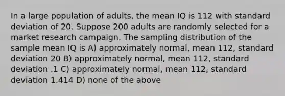 In a large population of adults, the mean IQ is 112 with standard deviation of 20. Suppose 200 adults are randomly selected for a market research campaign. The sampling distribution of the sample mean IQ is A) approximately normal, mean 112, standard deviation 20 B) approximately normal, mean 112, standard deviation .1 C) approximately normal, mean 112, standard deviation 1.414 D) none of the above