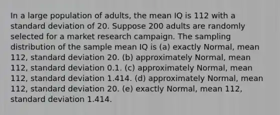 In a large population of adults, the mean IQ is 112 with a standard deviation of 20. Suppose 200 adults are randomly selected for a market research campaign. The sampling distribution of the sample mean IQ is (a) exactly Normal, mean 112, standard deviation 20. (b) approximately Normal, mean 112, standard deviation 0.1. (c) approximately Normal, mean 112, standard deviation 1.414. (d) approximately Normal, mean 112, standard deviation 20. (e) exactly Normal, mean 112, standard deviation 1.414.