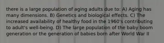 there is a large population of aging adults due to: A) Aging has many dimensions. B) Genetics and biological effects. C) The increased availability of healthy food in the 1960's contributing to adult's well-being. D) The large population of the baby boom generation or the generation of babies born after World War II