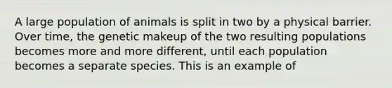 A large population of animals is split in two by a physical barrier. Over time, the genetic makeup of the two resulting populations becomes more and more different, until each population becomes a separate species. This is an example of