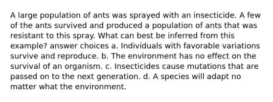 A large population of ants was sprayed with an insecticide. A few of the ants survived and produced a population of ants that was resistant to this spray. What can best be inferred from this example? answer choices a. Individuals with favorable variations survive and reproduce. b. The environment has no effect on the survival of an organism. c. Insecticides cause mutations that are passed on to the next generation. d. A species will adapt no matter what the environment.