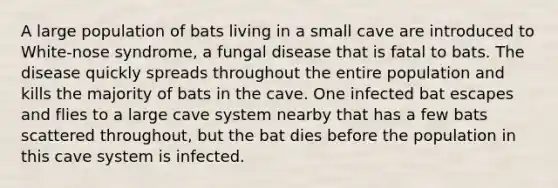 A large population of bats living in a small cave are introduced to White-nose syndrome, a fungal disease that is fatal to bats. The disease quickly spreads throughout the entire population and kills the majority of bats in the cave. One infected bat escapes and flies to a large cave system nearby that has a few bats scattered throughout, but the bat dies before the population in this cave system is infected.