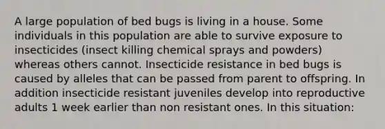 A large population of bed bugs is living in a house. Some individuals in this population are able to survive exposure to insecticides (insect killing chemical sprays and powders) whereas others cannot. Insecticide resistance in bed bugs is caused by alleles that can be passed from parent to offspring. In addition insecticide resistant juveniles develop into reproductive adults 1 week earlier than non resistant ones. In this situation: