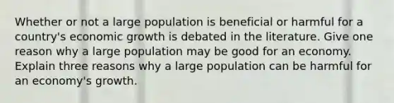 Whether or not a large population is beneficial or harmful for a country's economic growth is debated in the literature. Give one reason why a large population may be good for an economy. Explain three reasons why a large population can be harmful for an economy's growth.