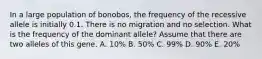 In a large population of bonobos, the frequency of the recessive allele is initially 0.1. There is no migration and no selection. What is the frequency of the dominant allele? Assume that there are two alleles of this gene. A. 10% B. 50% C. 99% D. 90% E. 20%