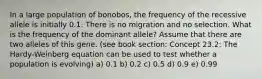 In a large population of bonobos, the frequency of the recessive allele is initially 0.1. There is no migration and no selection. What is the frequency of the dominant allele? Assume that there are two alleles of this gene. (see book section: Concept 23.2: The Hardy-Weinberg equation can be used to test whether a population is evolving) a) 0.1 b) 0.2 c) 0.5 d) 0.9 e) 0.99