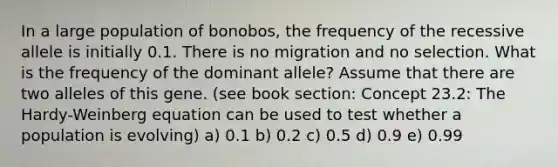 In a large population of bonobos, the frequency of the recessive allele is initially 0.1. There is no migration and no selection. What is the frequency of the dominant allele? Assume that there are two alleles of this gene. (see book section: Concept 23.2: The Hardy-Weinberg equation can be used to test whether a population is evolving) a) 0.1 b) 0.2 c) 0.5 d) 0.9 e) 0.99