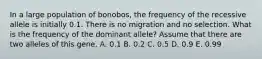 In a large population of bonobos, the frequency of the recessive allele is initially 0.1. There is no migration and no selection. What is the frequency of the dominant allele? Assume that there are two alleles of this gene. A. 0.1 B. 0.2 C. 0.5 D. 0.9 E. 0.99