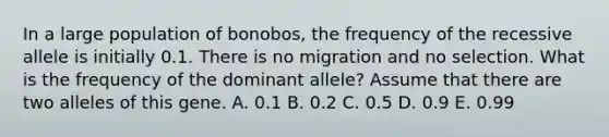 In a large population of bonobos, the frequency of the recessive allele is initially 0.1. There is no migration and no selection. What is the frequency of the dominant allele? Assume that there are two alleles of this gene. A. 0.1 B. 0.2 C. 0.5 D. 0.9 E. 0.99