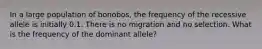 In a large population of bonobos, the frequency of the recessive allele is initially 0.1. There is no migration and no selection. What is the frequency of the dominant allele?