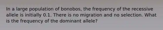 In a large population of bonobos, the frequency of the recessive allele is initially 0.1. There is no migration and no selection. What is the frequency of the dominant allele?