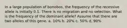 In a large population of bonobos, the frequency of the recessive allele is initially 0.1. There is no migration and no selection. What is the frequency of the dominant allele? Assume that there are two alleles of this gene. a. 10% b. 20% c. 50% d. 90%