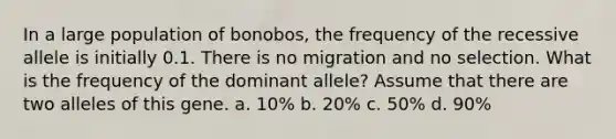 In a large population of bonobos, the frequency of the recessive allele is initially 0.1. There is no migration and no selection. What is the frequency of the dominant allele? Assume that there are two alleles of this gene. a. 10% b. 20% c. 50% d. 90%