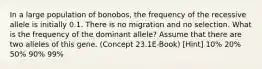 In a large population of bonobos, the frequency of the recessive allele is initially 0.1. There is no migration and no selection. What is the frequency of the dominant allele? Assume that there are two alleles of this gene. (Concept 23.1E-Book) [Hint] 10% 20% 50% 90% 99%