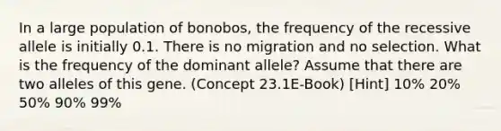 In a large population of bonobos, the frequency of the recessive allele is initially 0.1. There is no migration and no selection. What is the frequency of the dominant allele? Assume that there are two alleles of this gene. (Concept 23.1E-Book) [Hint] 10% 20% 50% 90% 99%